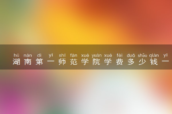 湖南第一师范学院学费多少钱一年 各专业收费标准（2025年参考）