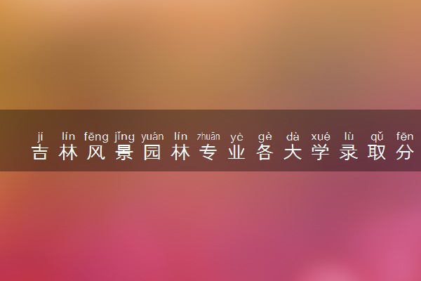吉林风景园林专业各大学录取分数线：最低359分能上 开设院校及位次