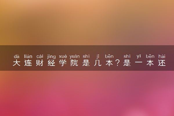 大连财经学院是几本？是一本还是二本大学