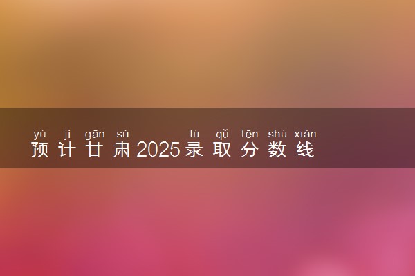 预计甘肃2025录取分数线 本科线预估是多少