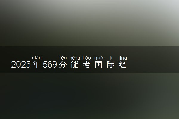 2025年569分能考国际经济与贸易专业吗 569分国际经济与贸易专业大学推荐