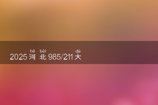 2025河北985/211大学名单汇总 含院校排名及录取分数线