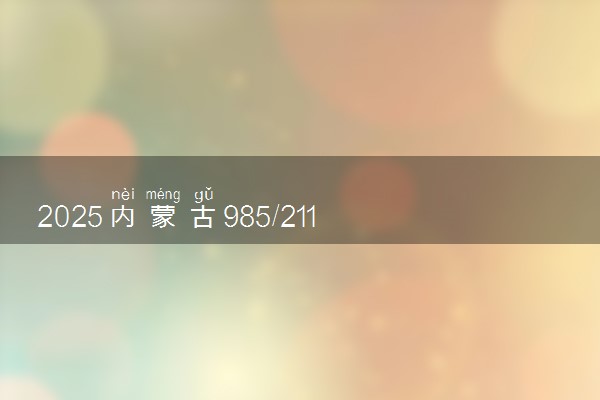 2025内蒙古985/211大学名单汇总 含院校排名及录取分数线