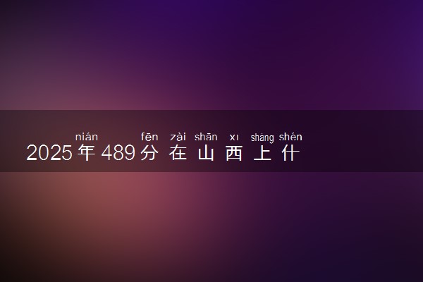 2025年489分在山西上什么大学好 近三年录取分数线是多少