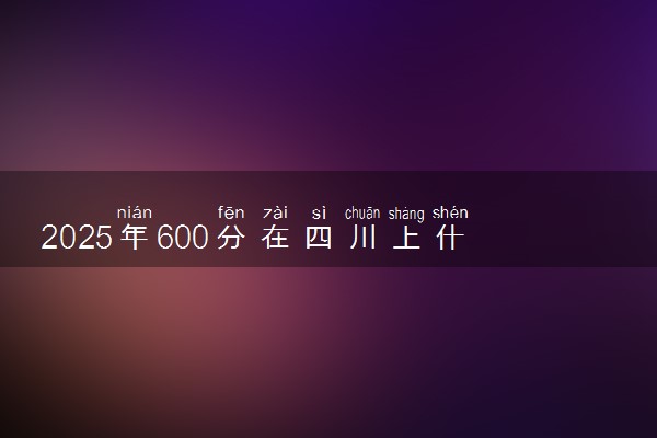 2025年600分在四川上什么大学好 近三年录取分数线是多少