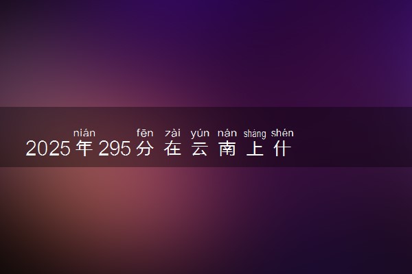 2025年295分在云南上什么大学好 近三年录取分数线是多少