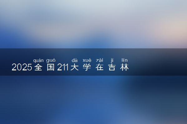 2025全国211大学在吉林招生计划 最低分及位次是多少