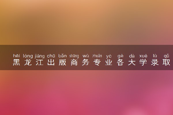 黑龙江出版商务专业各大学录取分数线：最低405分能上 开设院校及位次