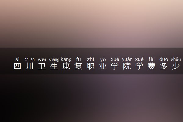 四川卫生康复职业学院学费多少钱一年 各专业收费标准（2025年参考）