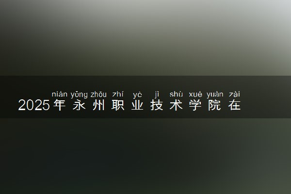 2025年永州职业技术学院在黑龙江招生代码：5189 专业代码及报考指南