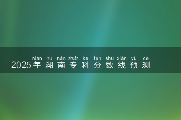 2025年湖南专科分数线预测 高职院校要多少分能上
