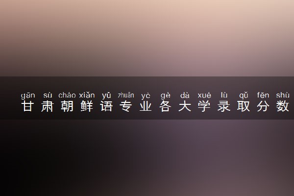 甘肃朝鲜语专业各大学录取分数线：最低402分能上 开设院校及位次