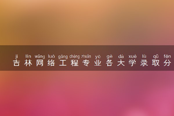 吉林网络工程专业各大学录取分数线：最低361分能上 开设院校及位次