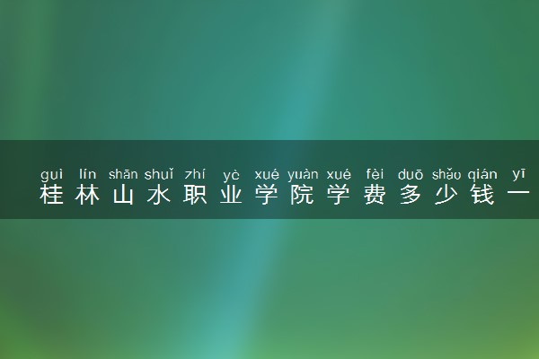 桂林山水职业学院学费多少钱一年 各专业收费标准（2025年参考）