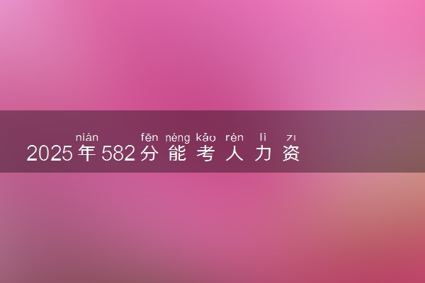 2025年582分能考人力资源管理专业吗 582分人力资源管理专业大学推荐