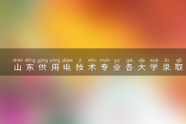 山东供用电技术专业各大学录取分数线：最低259分能上 开设院校及位次