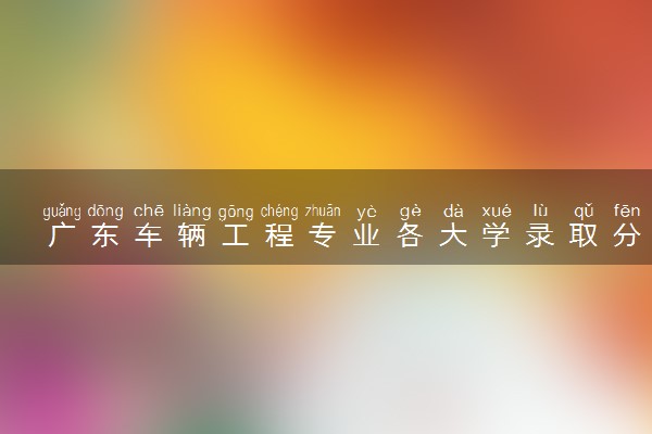 广东车辆工程专业各大学录取分数线：最低433分能上 开设院校及位次