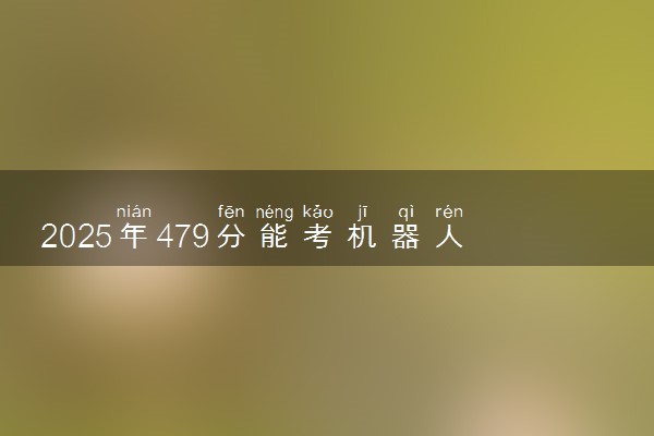 2025年479分能考机器人工程专业吗 479分机器人工程专业大学推荐