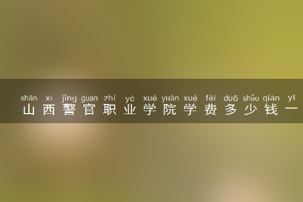 山西警官职业学院学费多少钱一年 各专业收费标准（2025年参考）