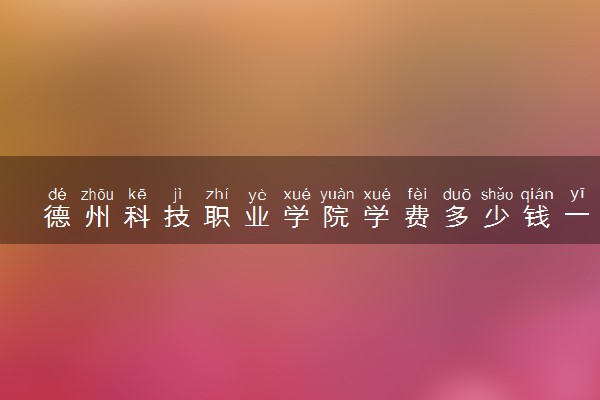 德州科技职业学院学费多少钱一年 各专业收费标准（2025年参考）