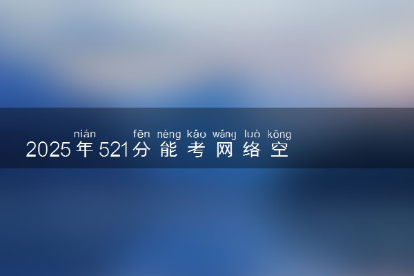 2025年521分能考网络空间安全专业吗 521分网络空间安全专业大学推荐