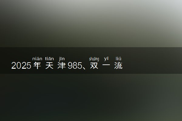 2025年天津985、双一流高校全名单 附学校排名及分数线‌‌‌‌