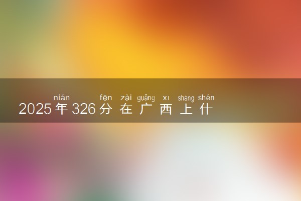 2025年326分在广西上什么大学好 近三年录取分数线是多少