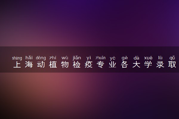 上海动植物检疫专业各大学录取分数线：最低429分能上 开设院校及位次