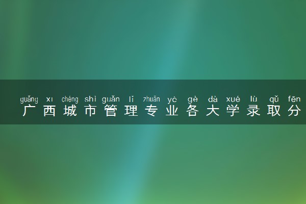 广西城市管理专业各大学录取分数线：最低384分能上 开设院校及位次