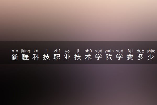 新疆科技职业技术学院学费多少钱一年 各专业收费标准（2025年参考）