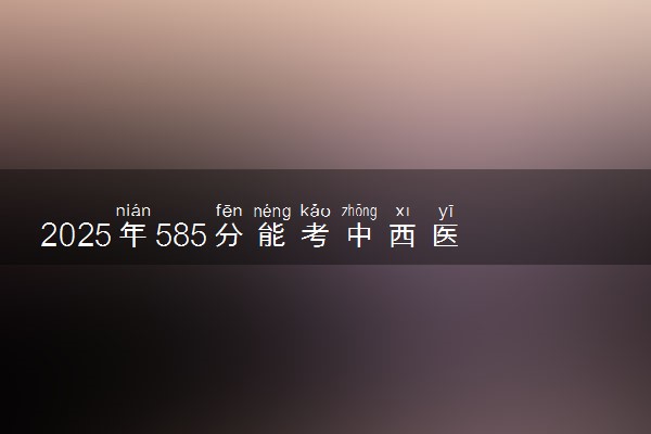 2025年585分能考中西医临床医学专业吗 585分中西医临床医学专业大学推荐