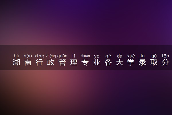 湖南行政管理专业各大学录取分数线：最低405分能上 开设院校及位次