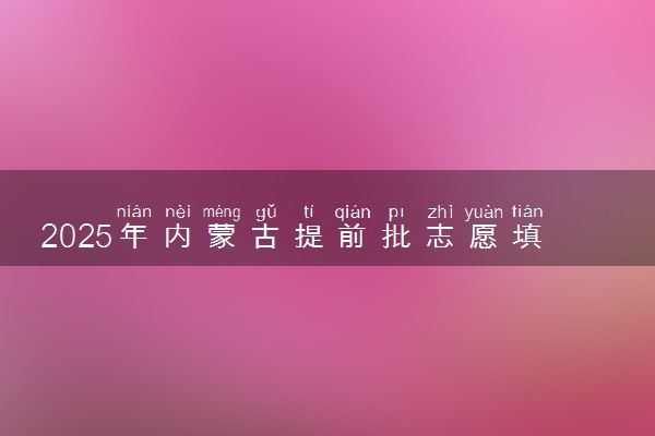 2025年内蒙古提前批志愿填报时间安排 什么时候填报能填多少大学