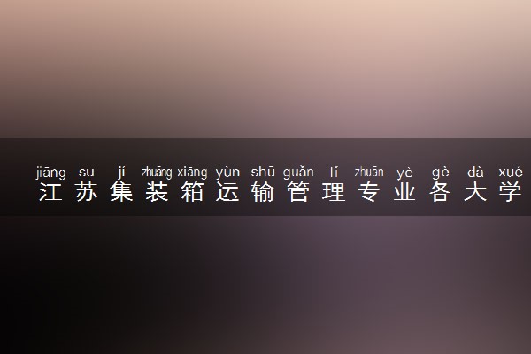江苏集装箱运输管理专业各大学录取分数线：最低422分能上 开设院校及位次