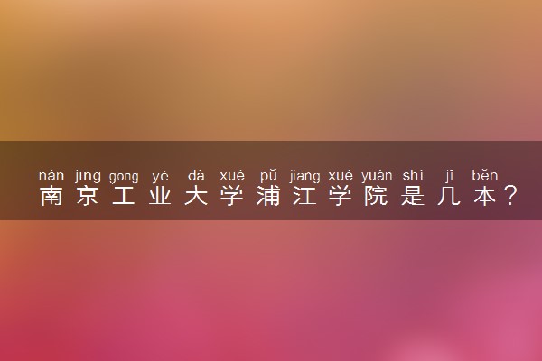 南京工业大学浦江学院是几本？是一本还是二本大学