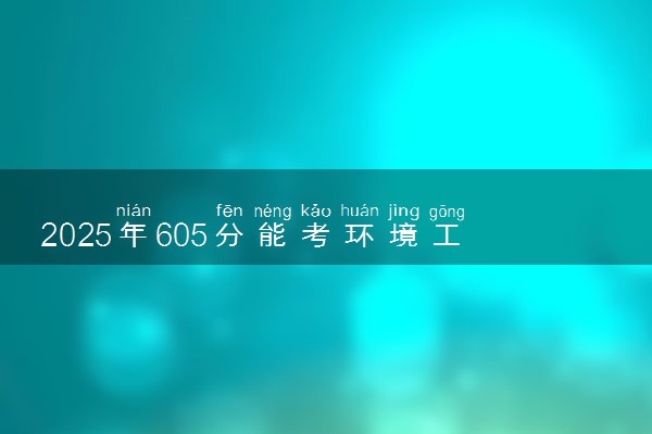 2025年605分能考环境工程专业吗 605分环境工程专业大学推荐