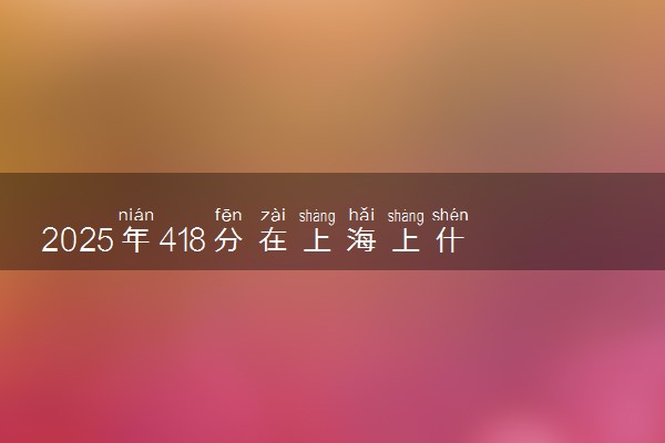 2025年418分在上海上什么大学好 近三年录取分数线是多少