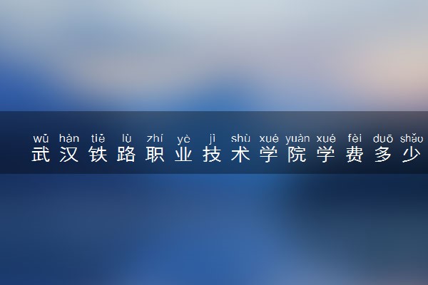 武汉铁路职业技术学院学费多少钱一年 各专业收费标准（2025年参考）