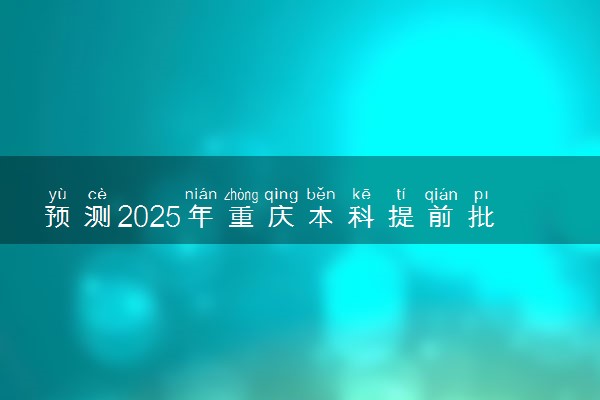 预测2025年重庆本科提前批录取分数线 预估提前批一般多少分能上