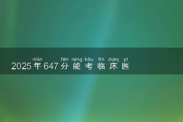 2025年647分能考临床医学专业吗 647分临床医学专业大学推荐
