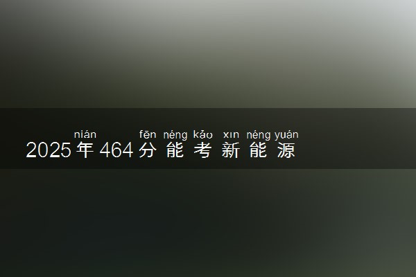 2025年464分能考新能源汽车工程专业吗 464分新能源汽车工程专业大学推荐