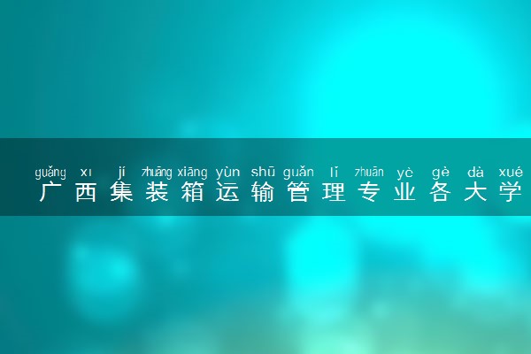 广西集装箱运输管理专业各大学录取分数线：最低423分能上 开设院校及位次