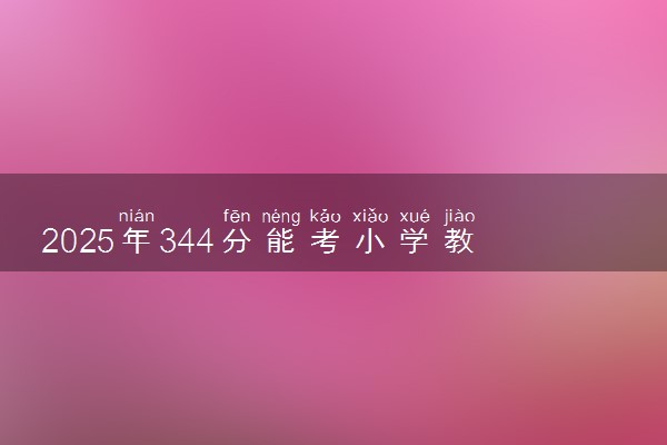 2025年344分能考小学教育专业吗 344分小学教育专业大学推荐