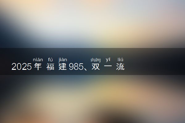 2025年福建985、双一流高校全名单 附学校排名及分数线‌‌‌‌