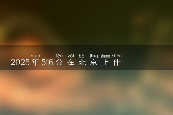 2025年516分在北京上什么大学好 近三年录取分数线是多少