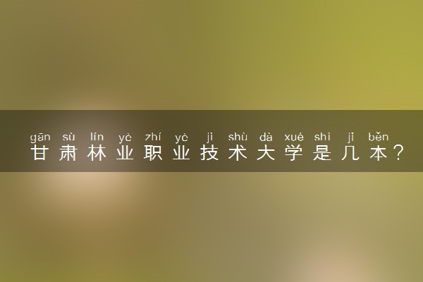 甘肃林业职业技术大学是几本？是一本还是二本大学