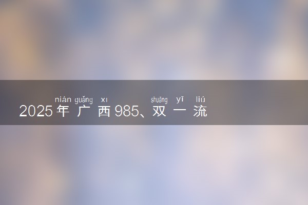 2025年广西985、双一流高校全名单 附学校排名及分数线‌‌‌‌
