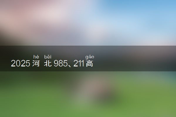 2025河北985、211高校全名单 最值得上的院校推荐