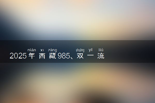 2025年西藏985、双一流高校全名单 附学校排名及分数线‌‌‌‌