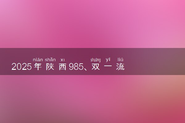 2025年陕西985、双一流高校全名单 附学校排名及分数线‌‌‌‌